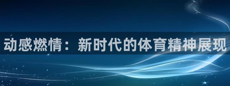 3377体育官网下载招商电话号码查询是多少：动感燃情：新时代
